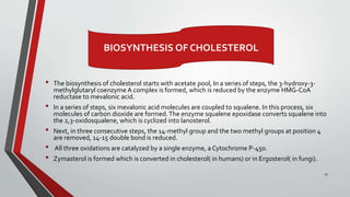 • The biosynthesis of cholesterol starts with acetate pool, In a series of steps, the 3-hydroxy-3-
methylglutaryl coenzyme A complex is formed, which is reduced by the enzyme HMG-CoA
reductase to mevalonic acid.
• In a series of steps, six mevalonic acid molecules are coupled to squalene. In this process, six
molecules of carbon dioxide are formed.The enzyme squalene epoxidase converts squalene into
the 2,3-oxidosqualene, which is cyclized into lanosterol.
• Next, in three consecutive steps, the 14-methyl group and the two methyl groups at position 4
are removed, 14-15 double bond is reduced.
• All three oxidations are catalyzed by a single enzyme, a Cytochrome P-450.
• Zymasterol is formed which is converted in cholesterol( in humans) or in Ergosterol( in fungi).
13
BIOSYNTHESIS OF CHOLESTEROL
 