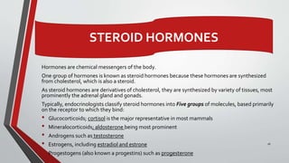 16
STEROID HORMONES
Hormones are chemical messengers of the body.
One group of hormones is known as steroid hormones because these hormones are synthesized
from cholesterol, which is also a steroid.
As steroid hormones are derivatives of cholesterol, they are synthesized by variety of tissues, most
prominently the adrenal gland and gonads.
Typically, endocrinologists classify steroid hormones into Five groups of molecules, based primarily
on the receptor to which they bind:
• Glucocorticoids; cortisol is the major representative in most mammals
• Mineralocorticoids; aldosterone being most prominent
• Androgens such as testosterone
• Estrogens, including estradiol and estrone
• Progestogens (also known a progestins) such as progesterone
 