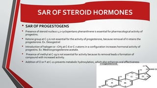 • SAR OF PROGESTOGENS
• Presence of steroid nucleus 1,2-cyclopentano phenanthrene is essential for pharmacological activity of
progestins.
• Ketone group at C-3 is not essential for the activity of progesterone, because removal of it retains the
progesterone. Ex. Desogestrel
• Introduction of halogen or –CH3 at C-6 or C-7 atoms in α configuration increases hormonal activity of
progestins. Ex. Medroxyprogesterone acetate.
• Presence of methyl at C-19 is not essential for activity because its removal leads o formation of
compound with increased activity.
• Addition of Cl or F at C-21 prevents metabolic hydroxylation, which also enhances oral effectiveness
20
SAR OF STEROID HORMONES
 