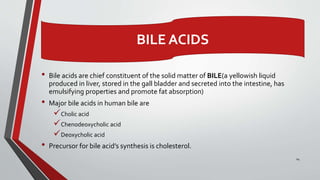 • Bile acids are chief constituent of the solid matter of BILE(a yellowish liquid
produced in liver, stored in the gall bladder and secreted into the intestine, has
emulsifying properties and promote fat absorption)
• Major bile acids in human bile are
Cholic acid
Chenodeoxycholic acid
Deoxycholic acid
• Precursor for bile acid’s synthesis is cholesterol.
24
BILE ACIDS
 