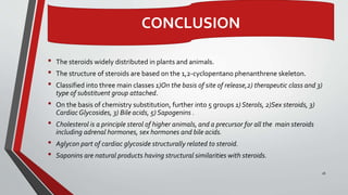 • The steroids widely distributed in plants and animals.
• The structure of steroids are based on the 1,2-cyclopentano phenanthrene skeleton.
• Classified into three main classes 1)On the basis of site of release,2) therapeutic class and 3)
type of substituent group attached.
• On the basis of chemistry substitution, further into 5 groups 1) Sterols, 2)Sex steroids, 3)
CardiacGlycosides, 3) Bile acids, 5) Sapogenins .
• Cholesterol is a principle sterol of higher animals, and a precursor for all the main steroids
including adrenal hormones, sex hormones and bile acids.
• Aglycon part of cardiac glycoside structurally related to steroid.
• Saponins are natural products having structural similarities with steroids.
26
CONCLUSION
 