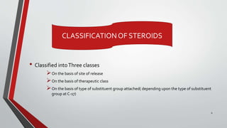 • Classified intoThree classes
On the basis of site of release
On the basis of therapeutic class
On the basis of type of substituent group attached( depending upon the type of substituent
group at C-17)
CLASSIFICATIONOF STEROIDS
6
 