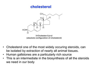• Cholesterol one of the most widely occuring steroids, can
be isolated by extraction of nearly all animal tissues.
• Human gallstones are a particularly rich source
• This is an intermediate in the biosynthesis of all the steroids
we need in our body
 