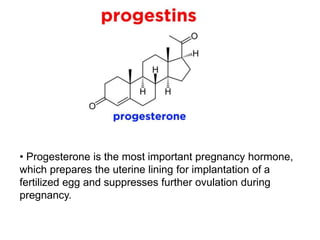• Progesterone is the most important pregnancy hormone,
which prepares the uterine lining for implantation of a
fertilized egg and suppresses further ovulation during
pregnancy.
 