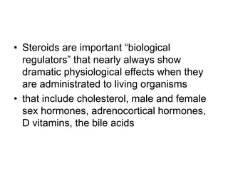 • Steroids are important “biological
regulators” that nearly always show
dramatic physiological effects when they
are administrated to living organisms
• that include cholesterol, male and female
sex hormones, adrenocortical hormones,
D vitamins, the bile acids
 