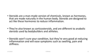 • Steroids are a man-made version of chemicals, known as hormones,
that are made naturally in the human body. Steroids are designed to
act like these hormones to reduce inflammation.
• They’re also known as corticosteroids, and are different to anabolic
steroids used by bodybuilders and athletes.
• Steroids won’t cure your condition, but they’re very good at reducing
inflammation and will ease symptoms such as swelling, pain and
stiffness.
5/12/2021 STEROIDS 12
 