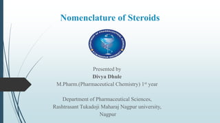 Nomenclature of Steroids
Presented by
Divya Dhule
M.Pharm.(Pharmaceutical Chemistry) 1st year
Department of Pharmaceutical Sciences,
Rashtrasant Tukadoji Maharaj Nagpur university,
Nagpur
 