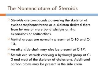 The Nomenclature of Steroids
 Steroids are compounds possessing the skeleton of
cyclopentaphenanthrene or a skeleton derived there
from by one or more bond scissions or ring
expansions or contractions.
 Methyl groups are normally present at C-10 and C-
13.
 An alkyl side chain may also be present at C-17.
 Sterols are steroids carrying a hydroxyl group at C-
3 and most of the skeleton of cholestane. Additional
carbon atoms may be present in the side chain.
 