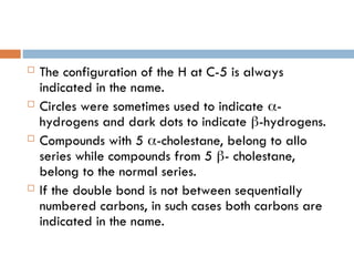  The configuration of the H at C-5 is always
indicated in the name.
 Circles were sometimes used to indicate -
hydrogens and dark dots to indicate -hydrogens.
 Compounds with 5 -cholestane, belong to allo
series while compounds from 5 - cholestane,
belong to the normal series.
 If the double bond is not between sequentially
numbered carbons, in such cases both carbons are
indicated in the name.
 