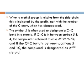  When a methyl group is missing from the side-chain,
this is indicated by the prefix ‘nor’ with the number
of the C-atom, which has disappeared.
 The symbol  is often used to designate a C=C
bond in a steroid. If C=C is in between carbon 5 &
4, the compound is referred to as a 4
steroids;
and if the C=C bond is between positions 5
and 10, the compuond is designated as 5(10)
steroid.
 