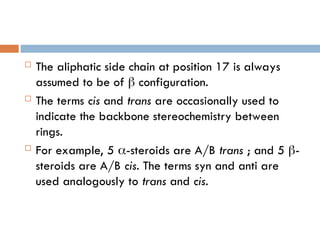  The aliphatic side chain at position 17 is always
assumed to be of  configuration.
 The terms cis and trans are occasionally used to
indicate the backbone stereochemistry between
rings.
 For example, 5 -steroids are A/B trans ; and 5 -
steroids are A/B cis. The terms syn and anti are
used analogously to trans and cis.
 