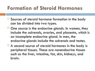Formation of Steroid Hormones
 Sources of steroid hormone formation in the body
can be divided into two types.
 One source is the endocrine glands. In women, they
include the adrenals, ovaries, and placenta, which is
an incomplete endocrine gland. In men, the
endocrine glands include the adrenals and testes.
 A second source of steroid hormones in the body is
peripheral tissues. These are nonendocrine tissues
such as the liver, intestine, fat, skin, kidneys, and
brain.
 