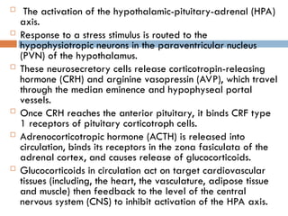  The activation of the hypothalamic-pituitary-adrenal (HPA)
axis.
 Response to a stress stimulus is routed to the
hypophysiotropic neurons in the paraventricular nucleus
(PVN) of the hypothalamus.
 These neurosecretory cells release corticotropin-releasing
hormone (CRH) and arginine vasopressin (AVP), which travel
through the median eminence and hypophyseal portal
vessels.
 Once CRH reaches the anterior pituitary, it binds CRF type
1 receptors of pituitary corticotroph cells.
 Adrenocorticotropic hormone (ACTH) is released into
circulation, binds its receptors in the zona fasiculata of the
adrenal cortex, and causes release of glucocorticoids.
 Glucocorticoids in circulation act on target cardiovascular
tissues (including, the heart, the vasculature, adipose tissue
and muscle) then feedback to the level of the central
nervous system (CNS) to inhibit activation of the HPA axis.
 