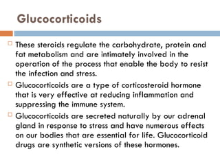 Glucocorticoids
 These steroids regulate the carbohydrate, protein and
fat metabolism and are intimately involved in the
operation of the process that enable the body to resist
the infection and stress.
 Glucocorticoids are a type of corticosteroid hormone
that is very effective at reducing inflammation and
suppressing the immune system.
 Glucocorticoids are secreted naturally by our adrenal
gland in response to stress and have numerous effects
on our bodies that are essential for life. Glucocorticoid
drugs are synthetic versions of these hormones.
 