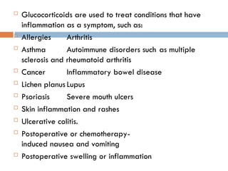  Glucocorticoids are used to treat conditions that have
inflammation as a symptom, such as:
 Allergies Arthritis
 Asthma Autoimmune disorders such as multiple
sclerosis and rheumatoid arthritis
 Cancer Inflammatory bowel disease
 Lichen planus Lupus
 Psoriasis Severe mouth ulcers
 Skin inflammation and rashes
 Ulcerative colitis.
 Postoperative or chemotherapy-
induced nausea and vomiting
 Postoperative swelling or inflammation
 