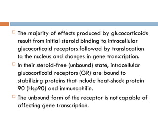  The majority of effects produced by glucocorticoids
result from initial steroid binding to intracellular
glucocorticoid receptors followed by translocation
to the nucleus and changes in gene transcription.
 In their steroid-free (unbound) state, intracellular
glucocorticoid receptors (GR) are bound to
stabilizing proteins that include heat-shock protein
90 (Hsp90) and immunophilin.
 The unbound form of the receptor is not capable of
affecting gene transcription.
 