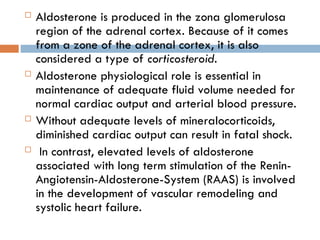  Aldosterone is produced in the zona glomerulosa
region of the adrenal cortex. Because of it comes
from a zone of the adrenal cortex, it is also
considered a type of corticosteroid.
 Aldosterone physiological role is essential in
maintenance of adequate fluid volume needed for
normal cardiac output and arterial blood pressure.
 Without adequate levels of mineralocorticoids,
diminished cardiac output can result in fatal shock.
 In contrast, elevated levels of aldosterone
associated with long term stimulation of the Renin-
Angiotensin-Aldosterone-System (RAAS) is involved
in the development of vascular remodeling and
systolic heart failure.
 