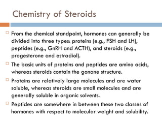 Chemistry of Steroids
 From the chemical standpoint, hormones can generally be
divided into three types: proteins (e.g., FSH and LH),
peptides (e.g., GnRH and ACTH), and steroids (e.g.,
progesterone and estradiol).
 The basic units of proteins and peptides are amino acids,
whereas steroids contain the gonane structure.
 Proteins are relatively large molecules and are water
soluble, whereas steroids are small molecules and are
generally soluble in organic solvents.
 Peptides are somewhere in between these two classes of
hormones with respect to molecular weight and solubility.
 
