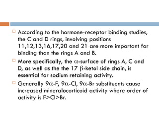  According to the hormone-receptor binding studies,
the C and D rings, involving positions
11,12,13,16,17,20 and 21 are more important for
binding than the rings A and B.
 More specifically, the -surface of rings A, C and
D, as well as the the 17 -ketol side chain, is
essential for sodium retaining activity.
 Generally 9-F, 9-Cl, 9-Br substituents cause
increased mineralocorticoid activity where order of
activity is F>Cl>Br.
 