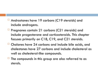  Androstanes have 19 carbons (C19 steroids) and
include androgens.
 Pregnanes contain 21 carbons (C21 steroids) and
include progesterone and corticosteroids. This chapter
focuses primarily on C18, C19, and C21 steroids.
 Cholanes have 24 carbons and include bile acids, and
cholestanes have 27 carbons and include cholesterol as
well as cholesterol-like compounds.
 The compounds in this group are also referred to as
sterols.
 