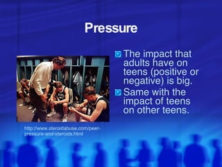 Pressure The impact that adults have on teens (positive or negative) is big. Same with the impact of teens on other teens.  http://www.steroidabuse.com/peer-pressure-and-steroids.html 