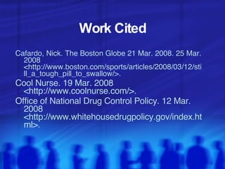 Work Cited Cafardo, Nick. The Boston Globe 21 Mar. 2008. 25 Mar. 2008  <http://www.boston.com/sports/articles/2008/03/12/still_a_tough_pill_to_swallow/>. Cool Nurse. 19 Mar. 2008 <http://www.coolnurse.com/>. Office of National Drug Control Policy. 12 Mar. 2008  <http://www.whitehousedrugpolicy.gov/index.html>.  