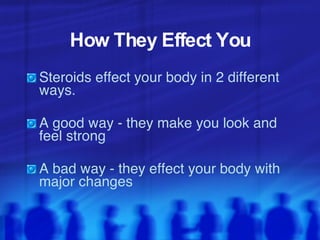 How They Effect You Steroids effect your body in 2 different ways.  A good way - they make you look and feel strong  A bad way - they effect your body with major changes  