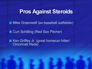 Pros Against Steroids Mike Greenwell (ex-baseball outfielder) Curt Schilling (Red Sox Pitcher) Ken Griffey Jr. (great homerun hitter/  Cincinnati Reds)  