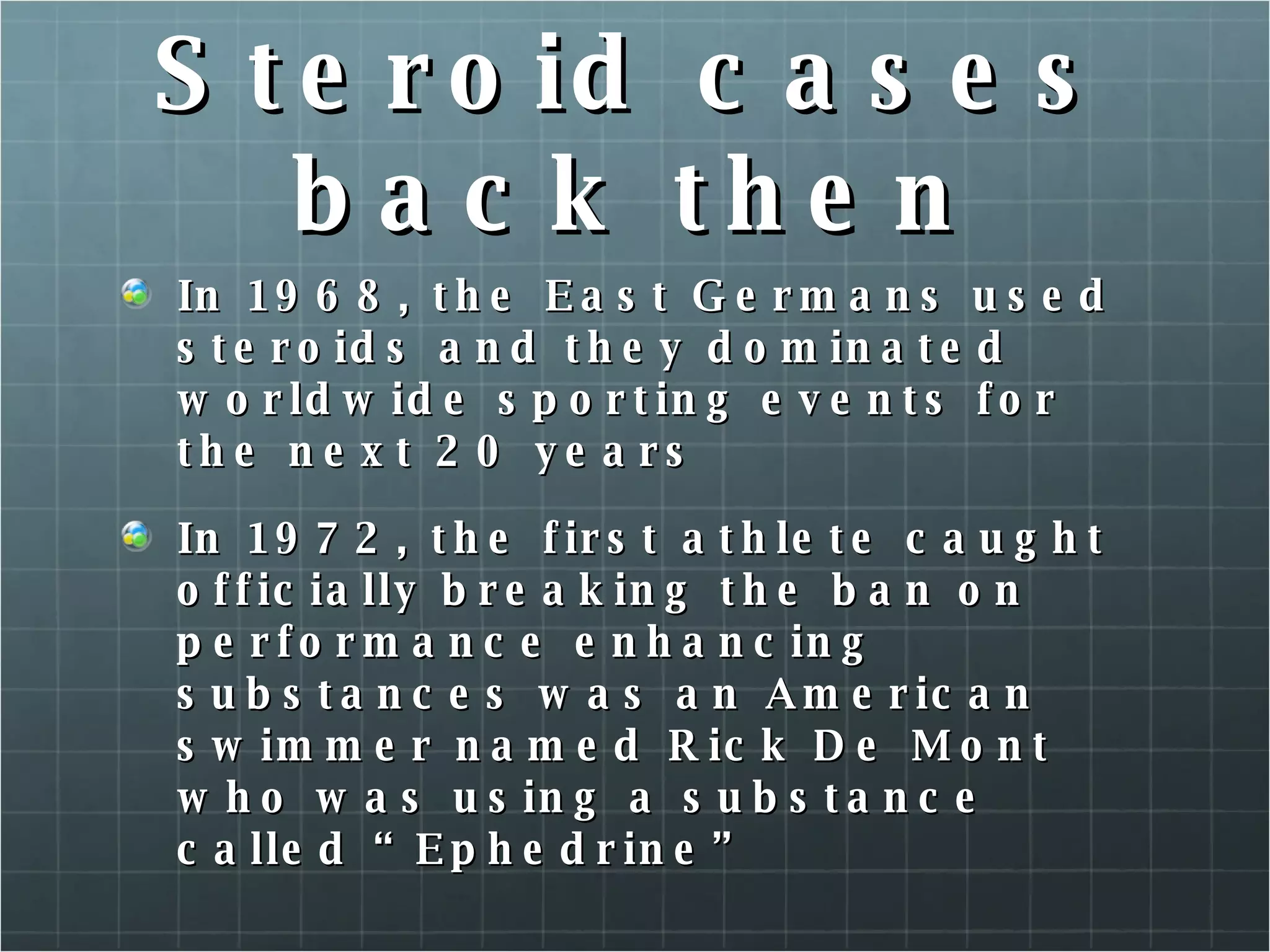 Steroid cases back then In 1968, the East Germans used steroids and they dominated worldwide sporting events for the next 20 years In 1972, the first athlete caught officially breaking the ban on performance enhancing substances was an American swimmer named Rick De Mont who was using a substance called “Ephedrine”  