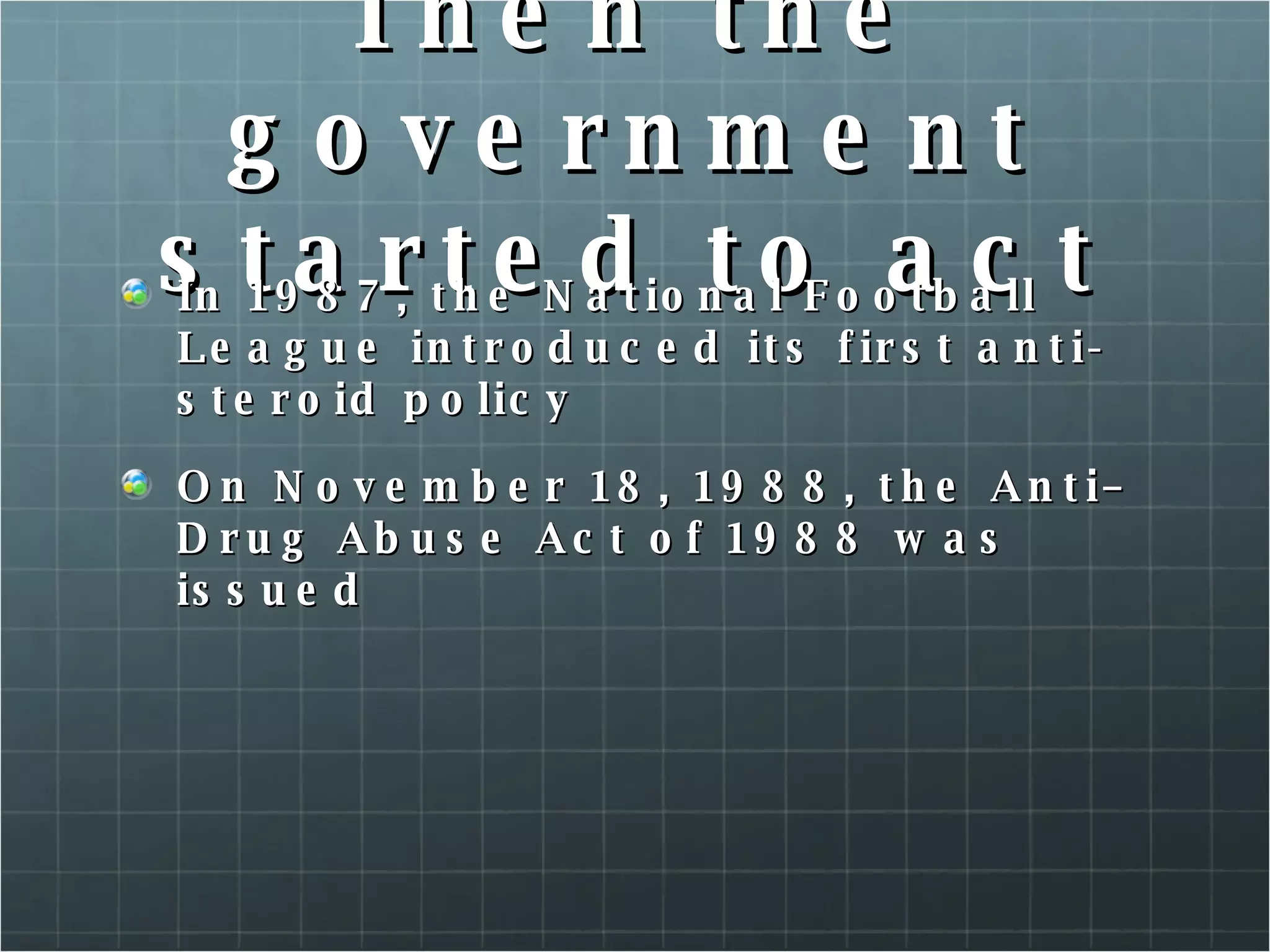 Then the government started to act In 1987, the National Football League introduced its first anti-steroid policy  On November 18, 1988, the Anti–Drug Abuse Act of 1988 was issued  