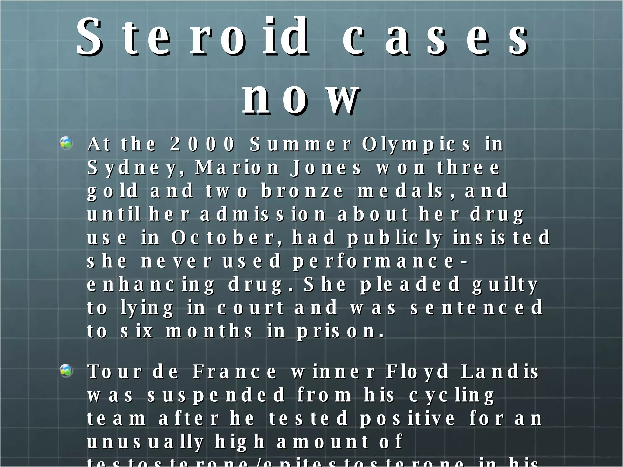Steroid cases now At the 2000 Summer Olympics in Sydney, Marion Jones won three gold and two bronze medals, and until her admission about her drug use in October, had publicly insisted she never used performance-enhancing drug. She pleaded guilty to lying in court and was sentenced to six months in prison. Tour de France winner Floyd Landis was suspended from his cycling team after he tested positive for an unusually high amount of testosterone/epitestosterone in his urine. He was also stripped of his Tour de France Title.  