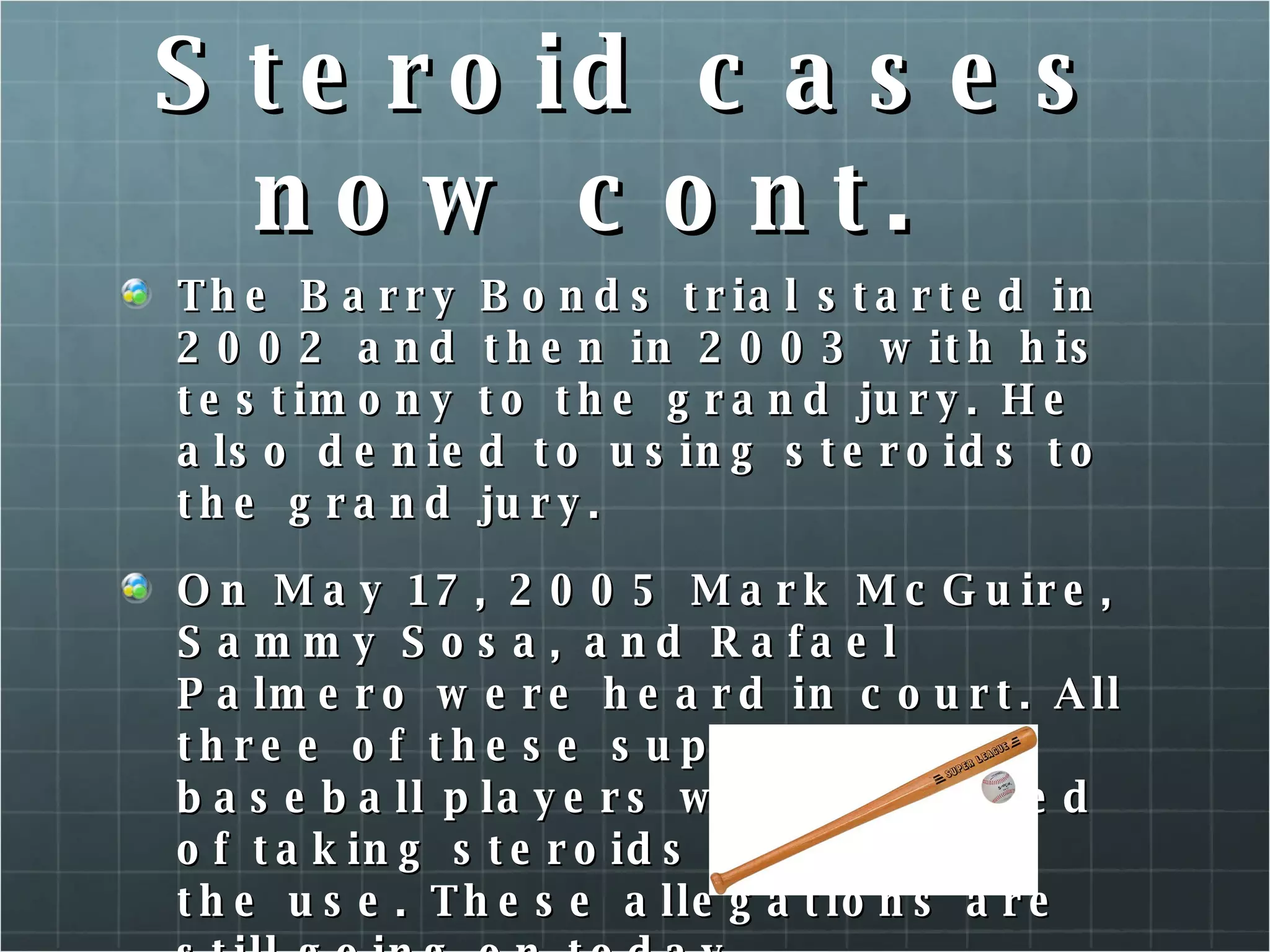 Steroid cases now cont. The Barry Bonds trial started in 2002 and then in 2003 with his testimony to the grand jury. He also denied to using steroids to the grand jury. On May 17, 2005 Mark McGuire, Sammy Sosa, and Rafael Palmero were heard in court. All three of these superstar baseball players were accused of taking steroids and denied the use. These allegations are still going on today. 