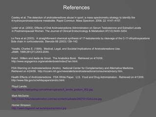 References Floyd Landis: http://www.roadcycling.com/artman/uploads/5_landis_podium_002.jpg Mark McGwire: http://www.misunderestimation.com/wp-content/uploads/2007/01/GotJuice.jpg   Homer Simpson: http://users. bigpond .net.au/ simpsons /mirror. jpg Health Effects of Androstenedione.  FDA White Paper.  U.S.  Food and Drug Administration.  Retrieved on 4/13/09.  http://www.fda.gov/oc/whitepapers/andro.html.  FDA Warning on Androstenedione (Andro).  National Center for Complementary and Alternative Medicine.  Retrieved on 4/24/09.  http://nccam.nih.gov/news/alerts/androstenedione/consumeradvisory.htm. Koert , Willem and Aede de Groot.  The Anabolics Book.  Retrieved on 4/10/09.  http://www.ergogenics.org/anabolenboek/index21en.html. Yesalis, Charles E. (1999).  Medical, Legal, and Societal Implications of Androstenedione Use.  JAMA . 1999;281(21):2043-2044. Leder et al. (2002). Effects of Oral Androstenedione Administration on Serum Testosterone and Estradiol Levels in Postmenopausal Women. The Journal of Clinical Endocrinology & Metabolism 87(12):5449–5454. Cawley et al. The detection of androstenedione abuse in sport: a mass spectrometry strategy to identify the 4-hydroxyandrostenedione metabolite. Rapid Commun. Mass Spectrom. 2008; 22: 4147–4157. Le Pera et al (2003).  A straightforward chemical synthesis of 17-ketosteroids by cleavage of the C-17-dihydroxyacetone Side chain in corticosteroids. Steroids 68 (2003) 139–142. 