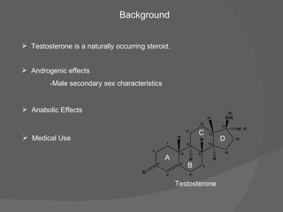Testosterone is a naturally occurring steroid. Background Testosterone Androgenic effects  -Male secondary sex characteristics Anabolic Effects Medical Use 2 3 4 5 1 0 1 6 7 8 9 1 4 1 3 1 2 1 1 1 5 1 6 1 7 O 1 9 H 1 8 O H 2 2 H H H 2 5 A B C D 