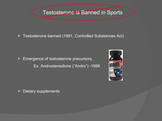 Testosterone banned (1991, Controlled Substances Act) Testosterone is Banned in Sports Dietary supplements Emergence of testosterone precursors. Ex. Androstenedione (“Andro”) -1998 