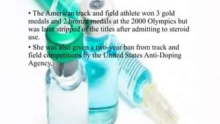 • The American track and field athlete won 3 gold
medals and 2 bronze medals at the 2000 Olympics but
was later stripped of the titles after admitting to steroid
use.
• She was also given a two-year ban from track and
field competitions by the United States Anti-Doping
Agency.
 