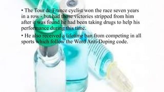 • The Tour de France cyclist won the race seven years
in a row - but had those victories stripped from him
after it was found he had been taking drugs to help his
performance during this time.
• He also received a lifetime ban from competing in all
sports which follow the Word Anti-Doping code.
 