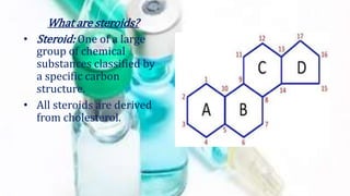 What are steroids?
• Steroid: One of a large
group of chemical
substances classified by
a specific carbon
structure.
• All steroids are derived
from cholesterol.
 