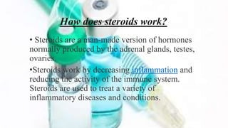 How does steroids work?
• Steroids are a man-made version of hormones
normally produced by the adrenal glands, testes,
ovaries.
•Steroids work by decreasing inflammation and
reducing the activity of the immune system.
Steroids are used to treat a variety of
inflammatory diseases and conditions.
 