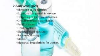 Long term effect
•Shrinking of the testicles.
•Excessive hair growth in women.
•Deepening of the voice in women.
•Growth of breast tissue in men.
•Fertility issues.
•Heart problems.
•Elevated blood pressure.
•Rapid mood swings.
•Stroke.
•Menstrual irregularities for women.
 