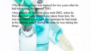 •The British sprinter was banned for two years after he
had taken anabolic steroid THG.
•Any medals he had won since mid-2002, when he
first admitted using THG, were taken from him. He
was also asked to pay back any earnings he had made
in his athletic career during the time he was taking the
drugs.
 