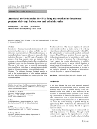 Arch Gynecol Obstet (2012) 286:277–281
DOI 10.1007/s00404-012-2339-x

 MATERNAL-FETAL MEDICINE



Antenatal corticosteroids for fetal lung maturation in threatened
preterm delivery: indications and administration
Daniel Surbek • Gero Drack • Olivier Irion •
Matthias Nelle • Dorothy Huang • Irene Hoesli




Received: 15 January 2012 / Accepted: 13 April 2012 / Published online: 29 April 2012
Ó Springer-Verlag 2012


Abstract                                                               Results/conclusions The standard regimen of antenatal
Introduction Antenatal maternal administration of corti-               corticosteroids involves a single course of 2 9 12 mg
costeroids has been shown to reduce morbidity and mor-                 betamethasone administered intramuscularly within 24 h.
tality rates in preterm delivery. Threatened spontaneous or            The administration of corticosteroids usually is performed
medically indicated preterm delivery for maternal or fetal             between 24 and 34 weeks gestation. However, under par-
indications between 24 and 34 weeks of gestation with                  ticular circumstances it may be beneﬁcial even at 23 weeks
unknown fetal lung maturity status are indications for                 and at 35–36 weeks of gestation. The evidence to date is
antenatal corticosteroid administration. Recent studies have           clearly against the routine administration of multiple
challenged current practice of antenatal glucocorticoid use.           antenatal steroid courses. In special clinical situations, a
The goal of this expert letter is to provide recommenda-               second course of betamethasone (‘‘rescue course’’) may be
tions based for the clinical use of antenatal glucocorticoids          justiﬁable. Tocolysis during administration of steroids is
based on the current evidence from published studies.                  not routinely indicated in the absence of contractions,
Methods The published literature (PubMed search), as                   cervical shortening or rupture of membranes.
well as the recommendations of other national societies,
has been searched and taken into consideration for these               Keywords         Antenatal glucocorticoids Á Preterm birth
recommendations.

                                                                       Introduction

Modiﬁed from an Expert Panel Recommendation, Quality Assurance         It has been known for years that antenatal maternal
Commission of the Swiss Society of Obstetrics and Gynecology
(Head: Professor Daniel Surbek).
                                                                       administration of corticosteroids reduces morbidity and
                                                                       mortality rates in cases of preterm delivery. Large ran-
D. Surbek (&) Á M. Nelle                                               domized studies have shown a 50 % reduction in the
University Women’s Hospital, Inselspital Bern,                         incidence of respiratory distress syndrome (RDS) follow-
Efﬁngerstrasse 102, 3010 Bern, Switzerland
                                                                       ing administration of antenatal corticosteroids, as well as
e-mail: daniel.surbek@insel.ch
                                                                       other complications such as severe intraventricular hem-
G. Drack                                                               orrhage and necrotizing enterocolitis [1, 2]. This treatment
Women’s Hospital, Cantonal Hospital of St. Gallen,                     can reduce the overall mortality of preterm delivery by
Rorschacherstrasse 95, 9007 St. Gallen, Switzerland
                                                                       approximately 50 %. Furthermore, the administration of
O. Irion                                                               antenatal steroids does not increase the risk of sepsis in
University Women’s Hospital of Geneva,                                 premature infants.
30 Boulevard de la Cluse, 1211 Geneva, Switzerland                        Until recently, the dosing regimen of corticosteroids for
                                                                       fetal lung maturation was debated. Although several
D. Huang Á I. Hoesli
University Women’s Hospital of Basel, Spitalstrasse 21,                smaller studies suggested that repeated courses of corti-
4031 Basel, Switzerland                                                costeroids could have certain beneﬁts, others, including


                                                                                                                           123
 