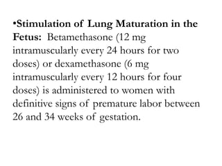•Stimulation of Lung Maturation in the
Fetus: Betamethasone (12 mg
intramuscularly every 24 hours for two
doses) or dexamethasone (6 mg
intramuscularly every 12 hours for four
doses) is administered to women with
definitive signs of premature labor between
26 and 34 weeks of gestation.
 
