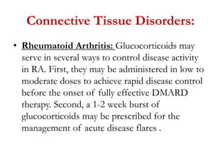 Connective Tissue Disorders:
• Rheumatoid Arthritis: Glucocorticoids may
serve in several ways to control disease activity
in RA. First, they may be administered in low to
moderate doses to achieve rapid disease control
before the onset of fully effective DMARD
therapy. Second, a 1-2 week burst of
glucocorticoids may be prescribed for the
management of acute disease flares .
 