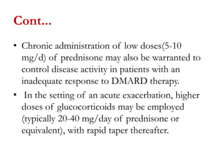 Cont...
• Chronic administration of low doses(5-10
mg/d) of prednisone may also be warranted to
control disease activity in patients with an
inadequate response to DMARD therapy.
• In the setting of an acute exacerbation, higher
doses of glucocorticoids may be employed
(typically 20-40 mg/day of prednisone or
equivalent), with rapid taper thereafter.
 