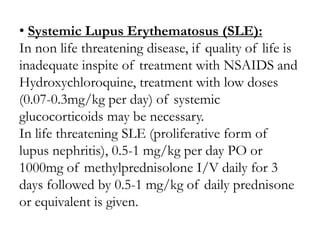 • Systemic Lupus Erythematosus (SLE):
In non life threatening disease, if quality of life is
inadequate inspite of treatment with NSAIDS and
Hydroxychloroquine, treatment with low doses
(0.07-0.3mg/kg per day) of systemic
glucocorticoids may be necessary.
In life threatening SLE (proliferative form of
lupus nephritis), 0.5-1 mg/kg per day PO or
1000mg of methylprednisolone I/V daily for 3
days followed by 0.5-1 mg/kg of daily prednisone
or equivalent is given.
 