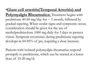 •Giant cell arteritis(Temporal Arteritis) and
Polymyalgia Rheumatica: Treatment begins with
prednisone 40-60 mg/day for ~ 1 month, followed by
gradual tapering. When ocular signs and symptoms occur,
consideration should be given for the use of
methylprednisolone 1000 mg daily for 3 days to protect
vision. Symptom recurrence during prednisone tapering
develops in 60-85% of pts, requiring a dose increase.
Patients with isolated polymyalgia rheumatica respond
promptly to prednisone, which can be started at a lower
dose of 10-20 mg/d.
 