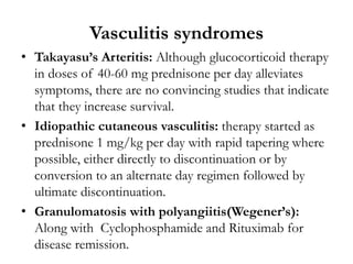 Vasculitis syndromes
• Takayasu’s Arteritis: Although glucocorticoid therapy
in doses of 40-60 mg prednisone per day alleviates
symptoms, there are no convincing studies that indicate
that they increase survival.
• Idiopathic cutaneous vasculitis: therapy started as
prednisone 1 mg/kg per day with rapid tapering where
possible, either directly to discontinuation or by
conversion to an alternate day regimen followed by
ultimate discontinuation.
• Granulomatosis with polyangiitis(Wegener’s):
Along with Cyclophosphamide and Rituximab for
disease remission.
 