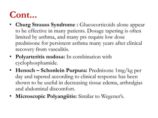 Cont...
• Churg Strauss Syndrome : Glucocorticoids alone appear
to be effective in many patients. Dosage tapering is often
limited by asthma, and many pts require low dose
prednisone for persistent asthma many years after clinical
recovery from vasculitis.
• Polyarteritis nodosa: In combination with
cyclophosphamide.
• Henoch – Schonlein Purpura: Prednisone 1mg/kg per
day and tapered according to clinical response has been
shown to be useful in decreasing tissue edema, arthralgias
and abdominal discomfort.
• Microscopic Polyangiitis: Similar to Wegener’s.
 