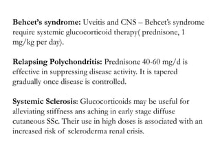 Behcet’s syndrome: Uveitis and CNS – Behcet’s syndrome
require systemic glucocorticoid therapy( prednisone, 1
mg/kg per day).
Relapsing Polychondritis: Prednisone 40-60 mg/d is
effective in suppressing disease activity. It is tapered
gradually once disease is controlled.
Systemic Sclerosis: Glucocorticoids may be useful for
alleviating stiffness ans aching in early stage diffuse
cutaneous SSc. Their use in high doses is associated with an
increased risk of scleroderma renal crisis.
 